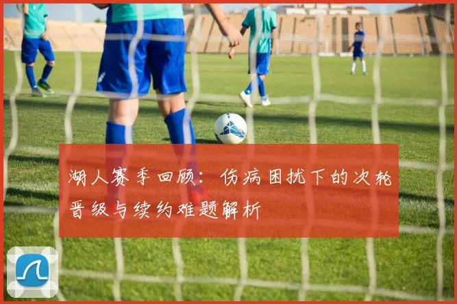 湖人赛季回顾：伤病困扰下的次轮晋级与续约难题解析
