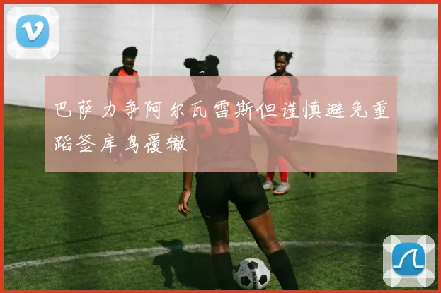 巴萨力争阿尔瓦雷斯但谨慎避免重蹈签库鸟覆辙