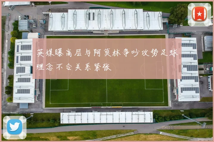 英媒曝高层与阿莫林争吵攻势足球理念不合关系紧张