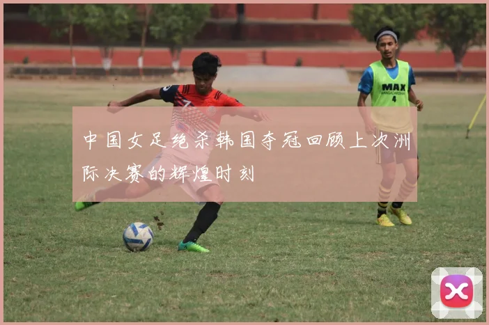 中国女足绝杀韩国夺冠回顾上次洲际决赛的辉煌时刻