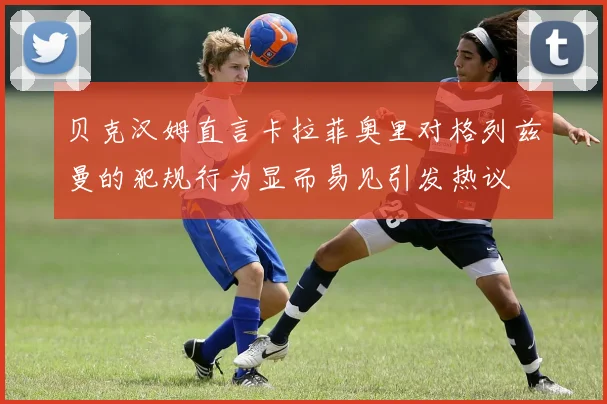 贝克汉姆直言卡拉菲奥里对格列兹曼的犯规行为显而易见引发热议