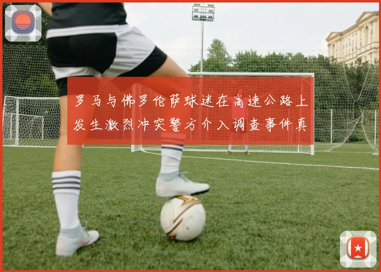 罗马与佛罗伦萨球迷在高速公路上发生激烈冲突警方介入调查事件真相