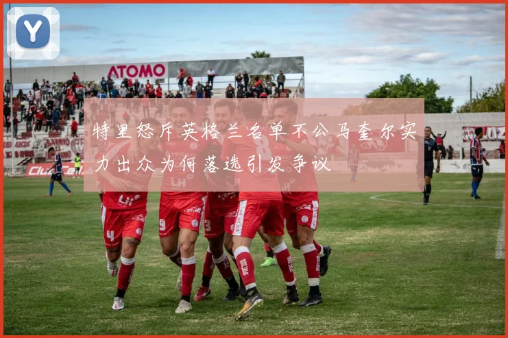 特里怒斥英格兰名单不公马奎尔实力出众为何落选引发争议