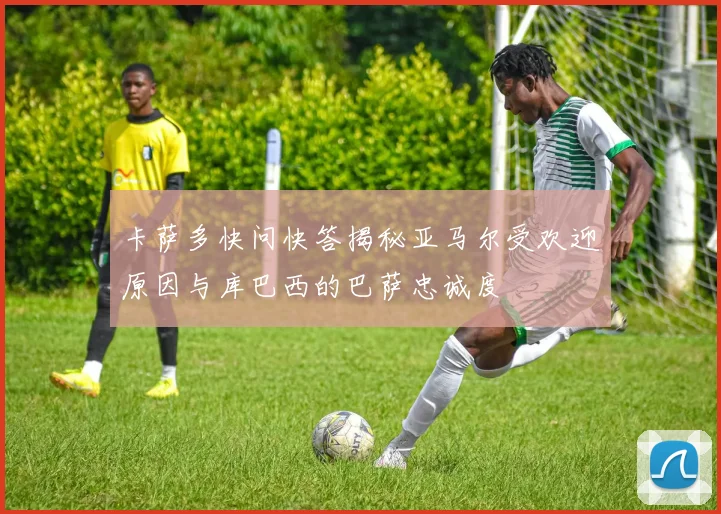 卡萨多快问快答揭秘亚马尔受欢迎原因与库巴西的巴萨忠诚度