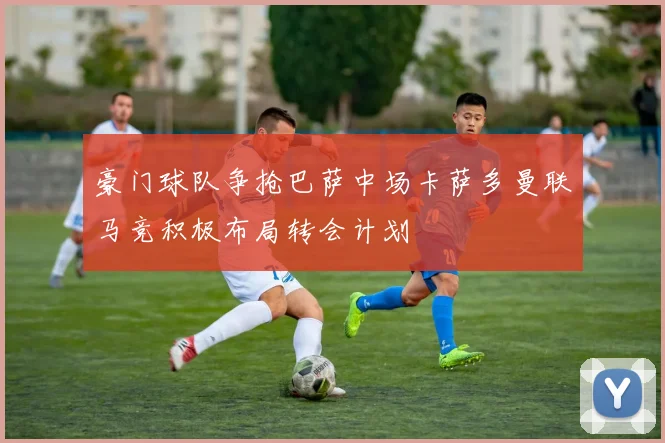 豪门球队争抢巴萨中场卡萨多曼联马竞积极布局转会计划