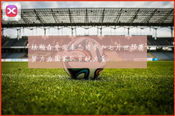 杨瀚森坚定表态将参加七月世预赛努力为国家队贡献力量