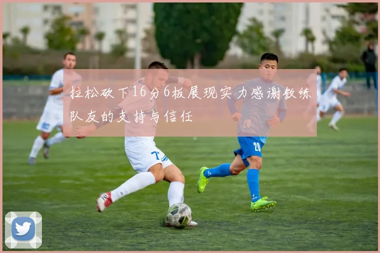 拉松砍下16分6板展现实力感谢教练队友的支持与信任