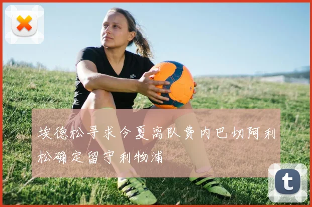 埃德松寻求今夏离队费内巴切阿利松确定留守利物浦