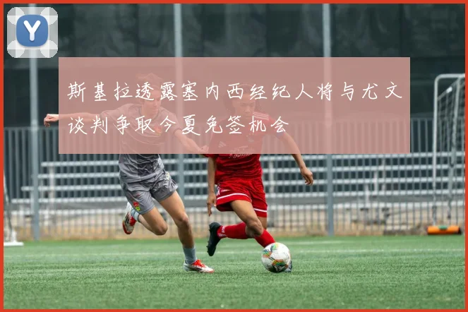 斯基拉透露塞内西经纪人将与尤文谈判争取今夏免签机会