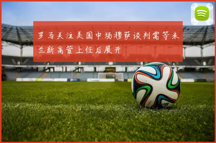 罗马关注美国中场穆萨谈判需等米兰新高管上任后展开