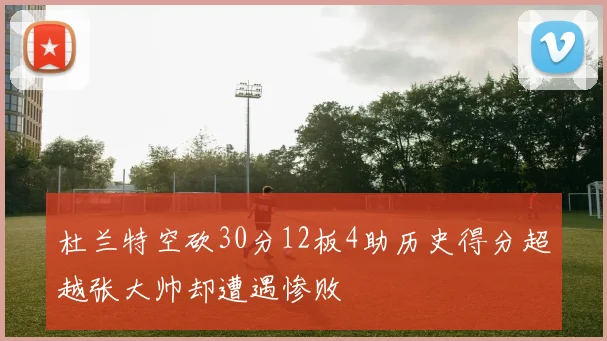 杜兰特空砍30分12板4助历史得分超越张大帅却遭遇惨败