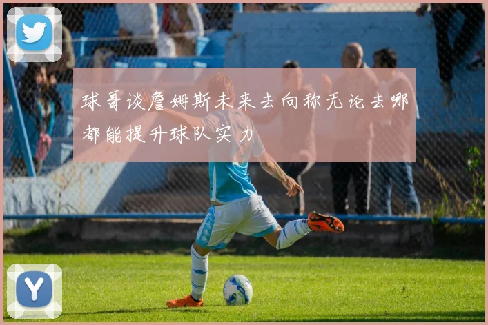 球哥谈詹姆斯未来去向称无论去哪都能提升球队实力