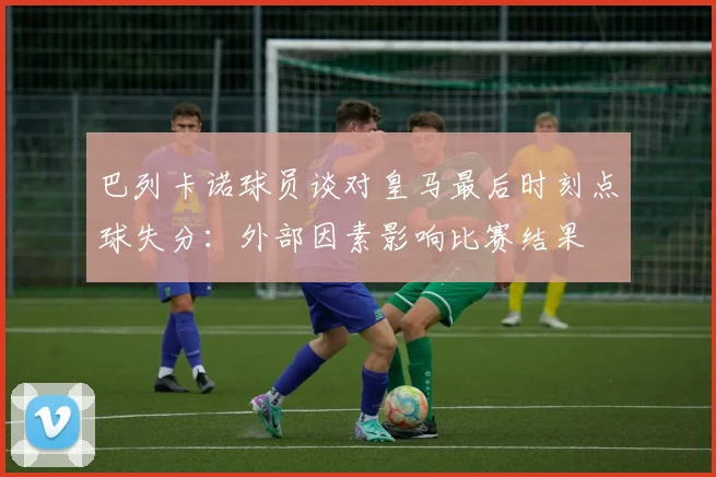巴列卡诺球员谈对皇马最后时刻点球失分：外部因素影响比赛结果