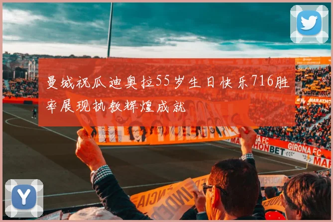 曼城祝瓜迪奥拉55岁生日快乐716胜率展现执教辉煌成就