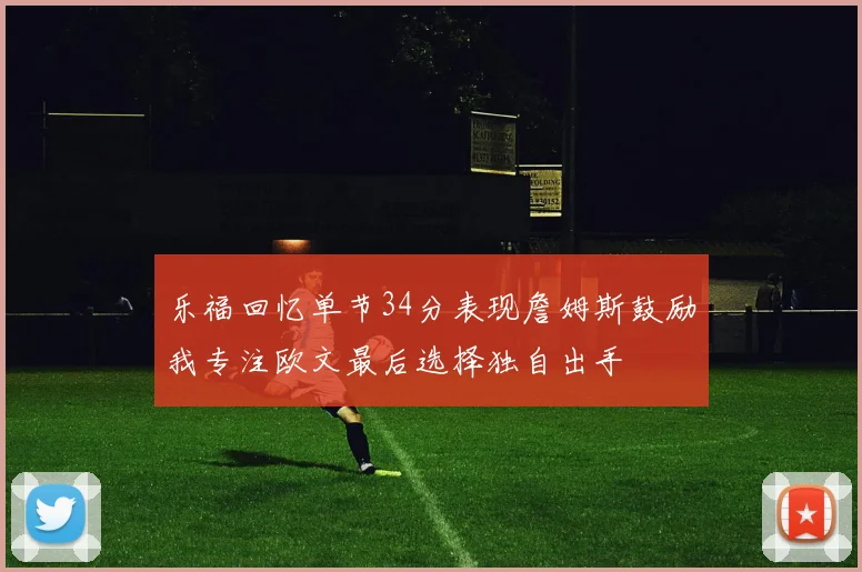 乐福回忆单节34分表现詹姆斯鼓励我专注欧文最后选择独自出手